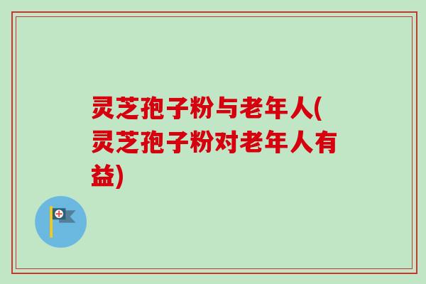 灵芝孢子粉与老年人(灵芝孢子粉对老年人有益)