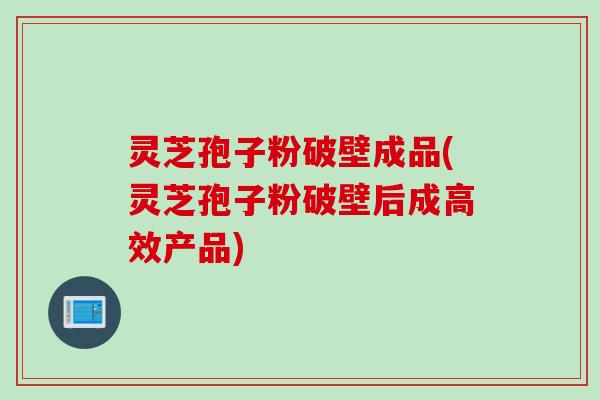 灵芝孢子粉破壁成品(灵芝孢子粉破壁后成高效产品)