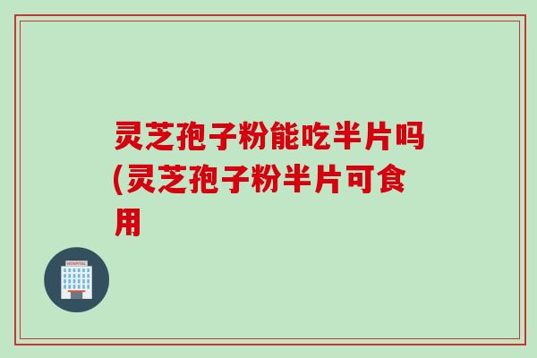 灵芝孢子粉能吃半片吗(灵芝孢子粉半片可食用
