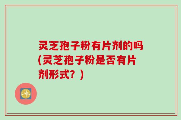 灵芝孢子粉有片剂的吗(灵芝孢子粉是否有片剂形式？)