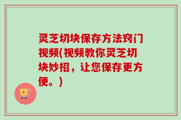 灵芝切块保存方法窍门视频(视频教你灵芝切块妙招，让您保存更方便。)