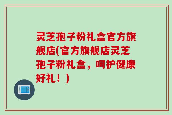 灵芝孢子粉礼盒官方旗舰店(官方旗舰店灵芝孢子粉礼盒，呵护健康好礼！)