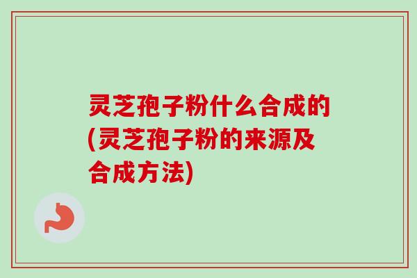 灵芝孢子粉什么合成的(灵芝孢子粉的来源及合成方法)