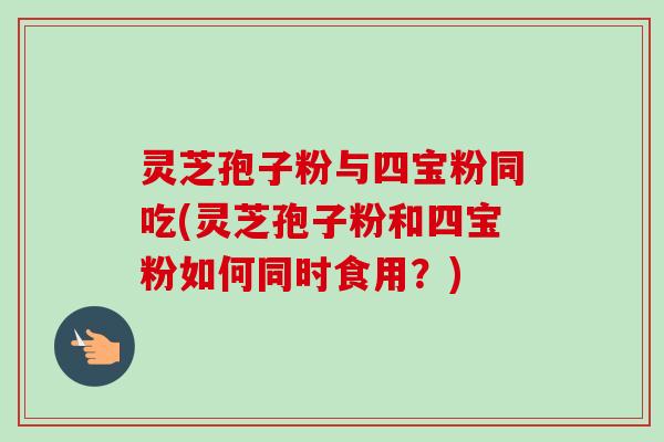 灵芝孢子粉与四宝粉同吃(灵芝孢子粉和四宝粉如何同时食用？)