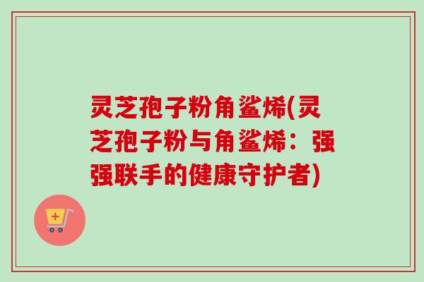 灵芝孢子粉角鲨烯(灵芝孢子粉与角鲨烯：强强联手的健康守护者)