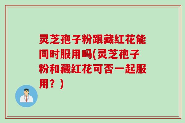 灵芝孢子粉跟藏红花能同时服用吗(灵芝孢子粉和藏红花可否一起服用？)