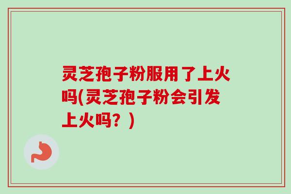 灵芝孢子粉服用了上火吗(灵芝孢子粉会引发上火吗？)