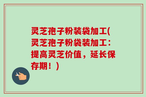 灵芝孢子粉装袋加工(灵芝孢子粉袋装加工：提高灵芝价值，延长保存期！)