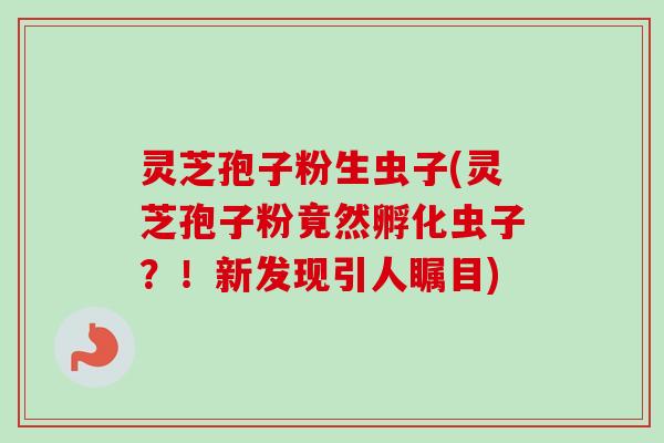 灵芝孢子粉生虫子(灵芝孢子粉竟然孵化虫子？！新发现引人瞩目)