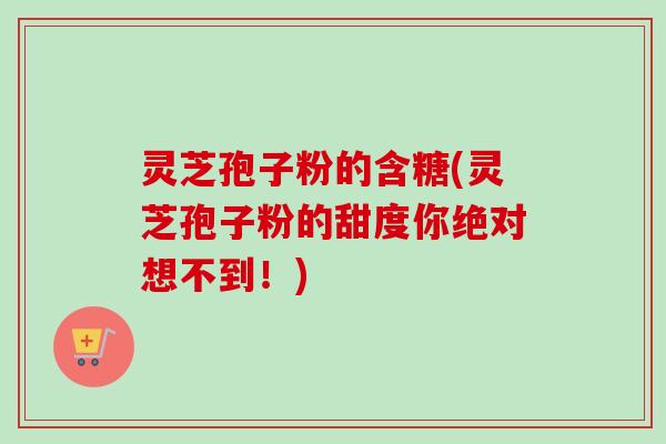 灵芝孢子粉的含糖(灵芝孢子粉的甜度你绝对想不到!) 灵芝孢子粉的含糖(灵芝孢子粉的甜度你绝对想不到!)
