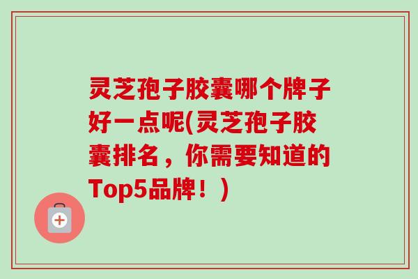 灵芝孢子胶囊哪个牌子好一点呢(灵芝孢子胶囊排名，你需要知道的Top5品牌！)