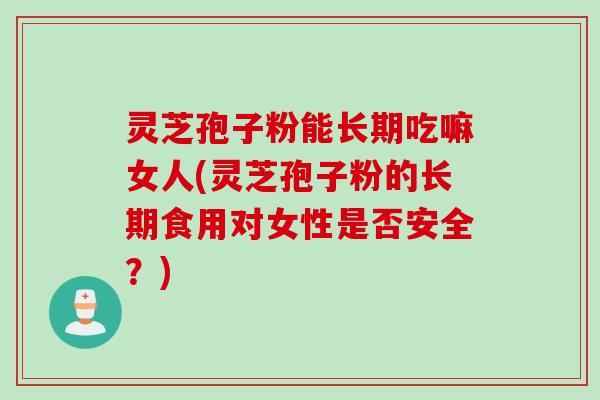 灵芝孢子粉能长期吃嘛女人(灵芝孢子粉的长期食用对女性是否安全？)