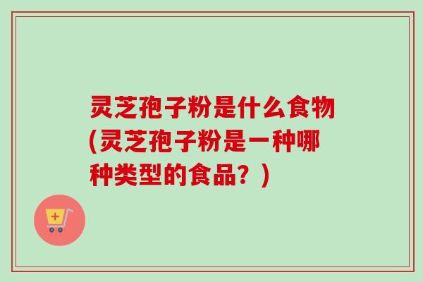 灵芝孢子粉是什么食物(灵芝孢子粉是一种哪种类型的食品？)
