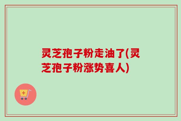 灵芝孢子粉走油了(灵芝孢子粉涨势喜人)