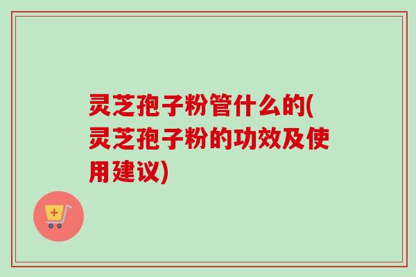 灵芝孢子粉管什么的(灵芝孢子粉的功效及使用建议)