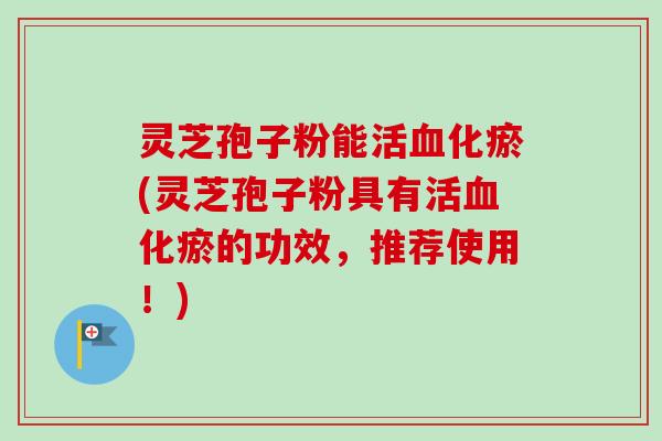 灵芝孢子粉能活血化瘀(灵芝孢子粉具有活血化瘀的功效，推荐使用！)