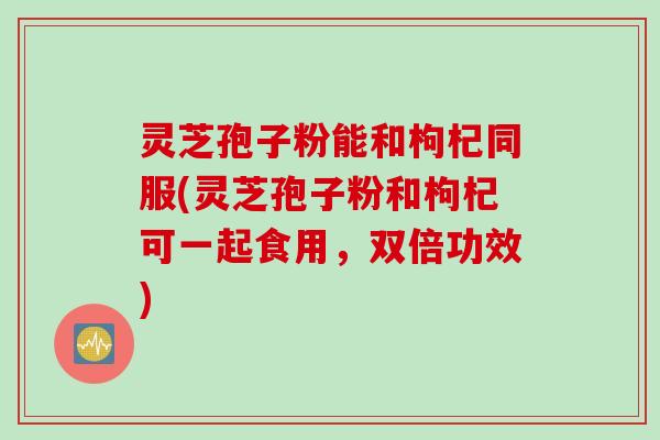 灵芝孢子粉能和枸杞同服(灵芝孢子粉和枸杞可一起食用，双倍功效)