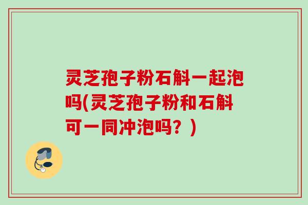 灵芝孢子粉石斛一起泡吗(灵芝孢子粉和石斛可一同冲泡吗？)