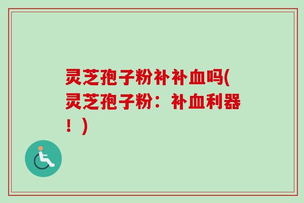 灵芝孢子粉补补血吗(灵芝孢子粉：补血利器！)