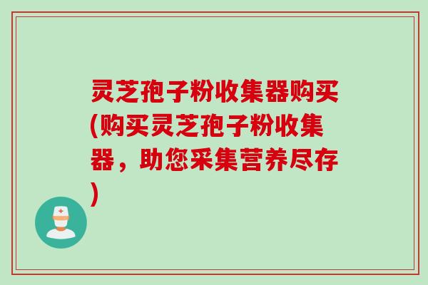 灵芝孢子粉收集器购买(购买灵芝孢子粉收集器，助您采集营养尽存)