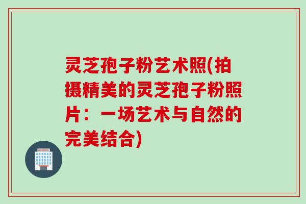 灵芝孢子粉艺术照(拍摄精美的灵芝孢子粉照片：一场艺术与自然的完美结合)
