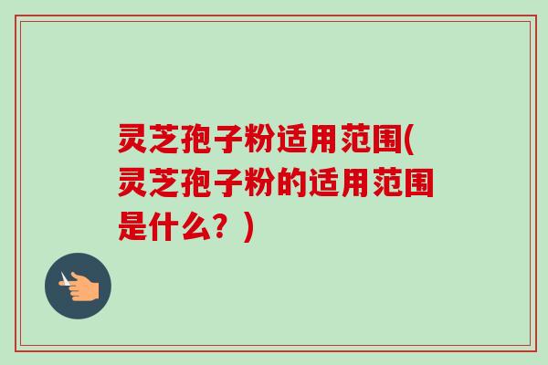 灵芝孢子粉适用范围(灵芝孢子粉的适用范围是什么？)