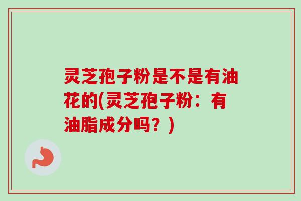 灵芝孢子粉是不是有油花的(灵芝孢子粉：有油脂成分吗？)