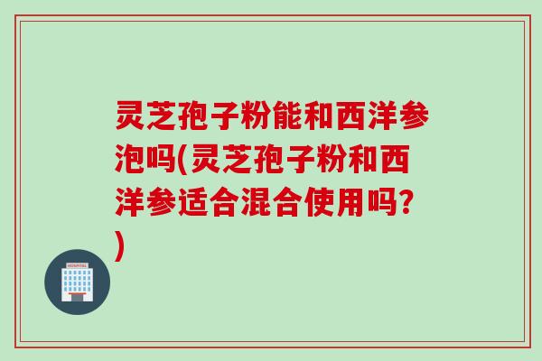 灵芝孢子粉能和西洋参泡吗(灵芝孢子粉和西洋参适合混合使用吗？)