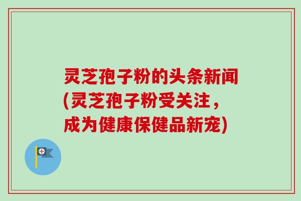 灵芝孢子粉的头条新闻(灵芝孢子粉受关注,成为健康保健品新宠) 灵芝孢子粉的头条新闻(灵芝孢子粉受关注,成为健康保健品新宠)