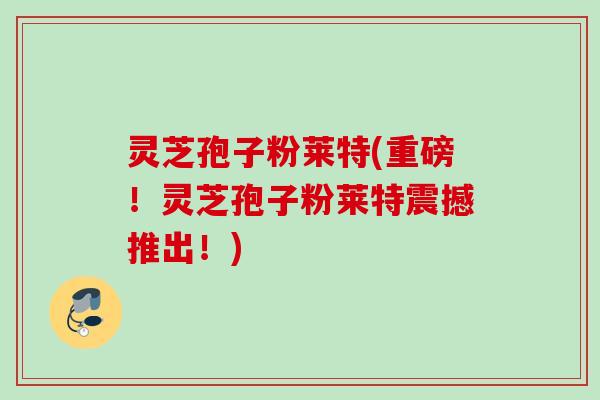 灵芝孢子粉莱特(重磅！灵芝孢子粉莱特震撼推出！)