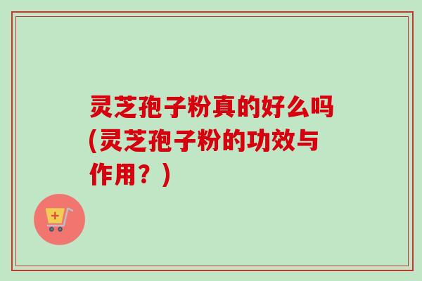灵芝孢子粉真的好么吗(灵芝孢子粉的功效与作用？)