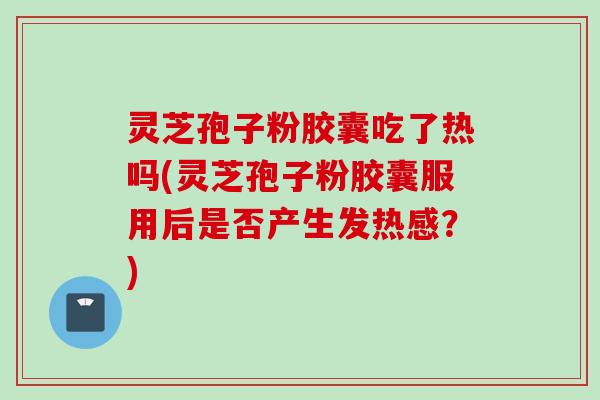 灵芝孢子粉胶囊吃了热吗(灵芝孢子粉胶囊服用后是否产生发热感？)