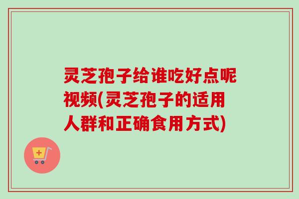灵芝孢子给谁吃好点呢视频(灵芝孢子的适用人群和正确食用方式)