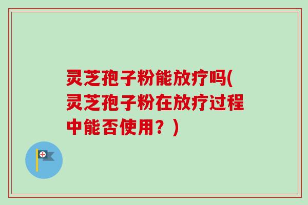 灵芝孢子粉能放疗吗(灵芝孢子粉在放疗过程中能否使用？)