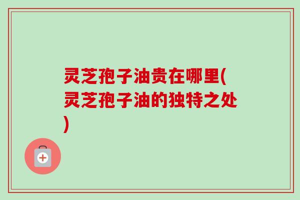灵芝孢子油贵在哪里(灵芝孢子油的独特之处)