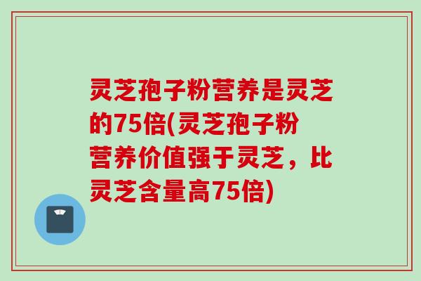 灵芝孢子粉营养是灵芝的75倍(灵芝孢子粉营养价值强于灵芝，比灵芝含量高75倍)