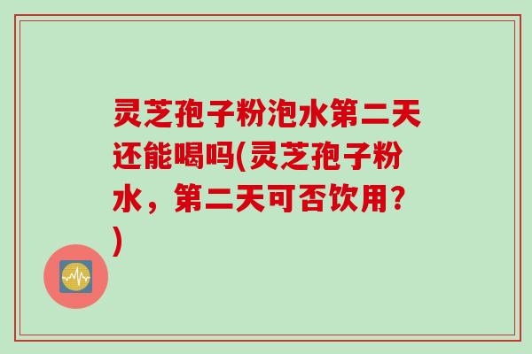 灵芝孢子粉泡水第二天还能喝吗(灵芝孢子粉水，第二天可否饮用？)