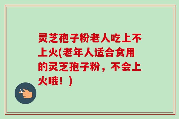 灵芝孢子粉老人吃上不上火(老年人适合食用的灵芝孢子粉，不会上火哦！)