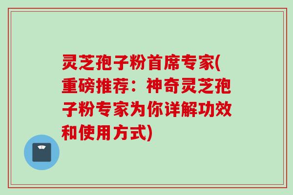 灵芝孢子粉首席专家(重磅推荐：神奇灵芝孢子粉专家为你详解功效和使用方式)