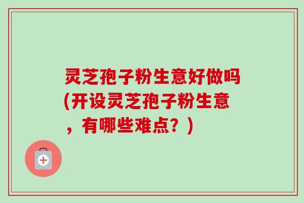 灵芝孢子粉生意好做吗(开设灵芝孢子粉生意，有哪些难点？)