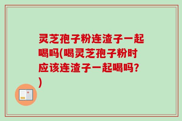灵芝孢子粉连渣子一起喝吗(喝灵芝孢子粉时应该连渣子一起喝吗？)