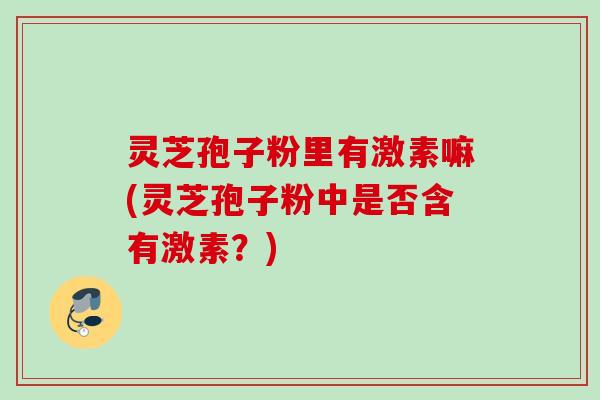 灵芝孢子粉里有激素嘛(灵芝孢子粉中是否含有激素?) 灵芝孢子粉里有激素嘛(灵芝孢子粉中是否含有激素?)