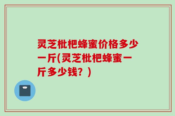 灵芝枇杷蜂蜜价格多少一斤(灵芝枇杷蜂蜜一斤多少钱？)