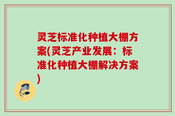 灵芝标准化种植大棚方案(灵芝产业发展：标准化种植大棚解决方案)