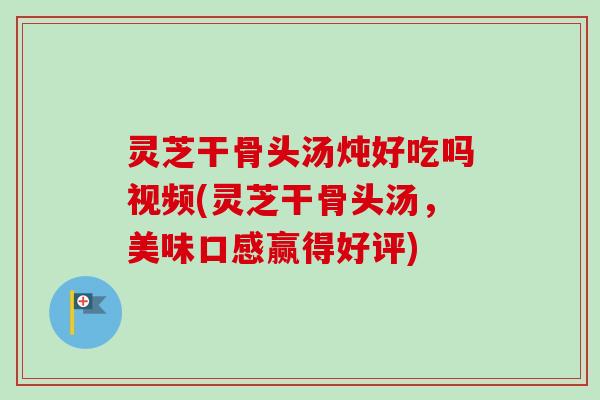 灵芝干骨头汤炖好吃吗视频(灵芝干骨头汤，美味口感赢得好评)