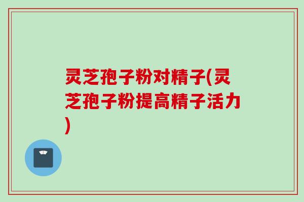 灵芝孢子粉对精子(灵芝孢子粉提高精子活力)