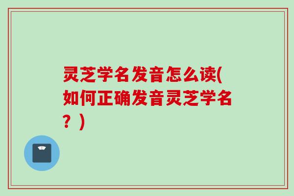灵芝学名发音怎么读(如何正确发音灵芝学名？)