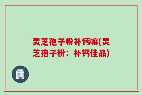灵芝孢子粉补钙嘛(灵芝孢子粉：补钙佳品)