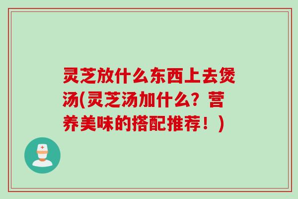 灵芝放什么东西上去煲汤(灵芝汤加什么？营养美味的搭配推荐！)