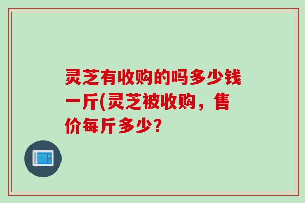 灵芝有收购的吗多少钱一斤(灵芝被收购，售价每斤多少？